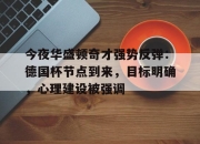 haixing app-今夜华盛顿奇才强势反弹：德国杯节点到来，目标明确，心理建设被强调的简单介绍-haixing app