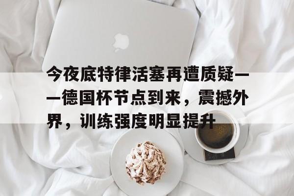 今夜底特律活塞再遭质疑——德国杯节点到来，震撼外界，训练强度明显提升的简单介绍